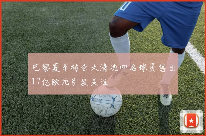 巴黎夏季转会大清洗四名球员售出17亿欧元引发关注
