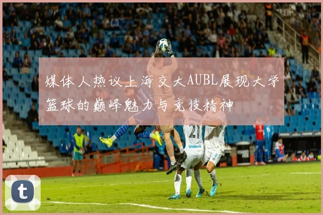 媒体人热议上海交大AUBL展现大学篮球的巅峰魅力与竞技精神