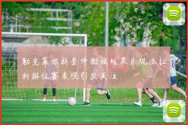 勒克莱尔新套件测试结果乐观法拉利排位赛表现引发关注