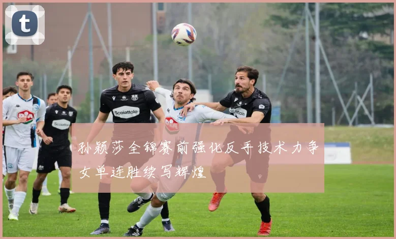 孙颖莎全锦赛前强化反手技术力争女单连胜续写辉煌