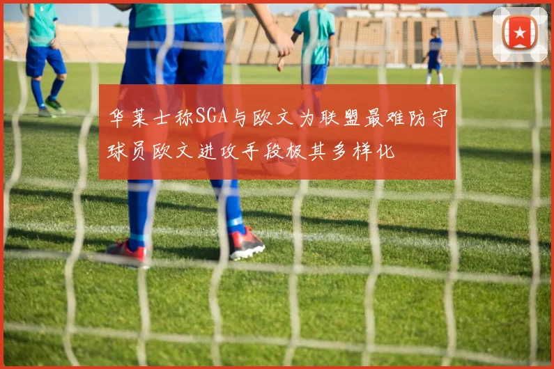 华莱士称SGA与欧文为联盟最难防守球员欧文进攻手段极其多样化
