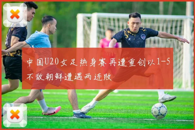 中国U20女足热身赛再遭重创以1-5不敌朝鲜遭遇两连败
