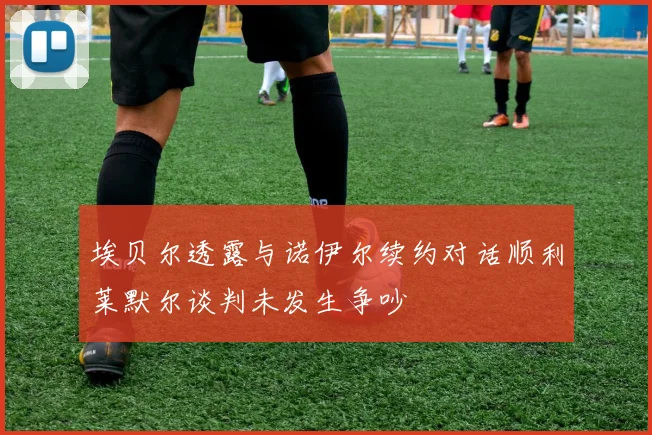 埃贝尔透露与诺伊尔续约对话顺利莱默尔谈判未发生争吵