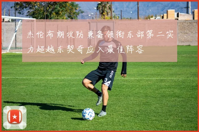 杰伦布朗攻防兼备领衔东部第二实力超越东契奇应入最佳阵容