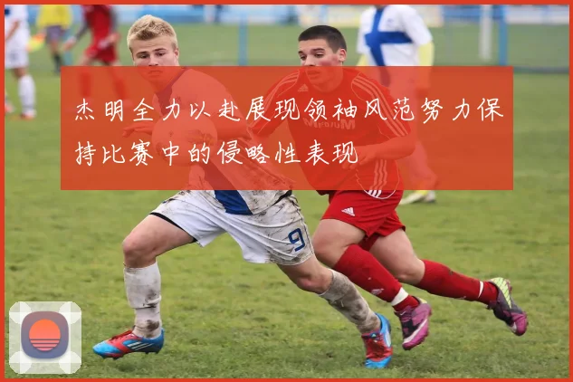 杰明全力以赴展现领袖风范努力保持比赛中的侵略性表现