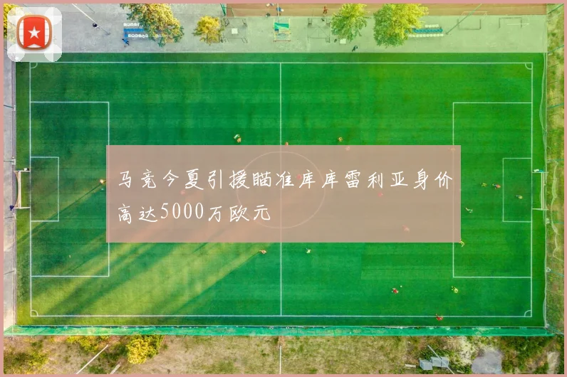 马竞今夏引援瞄准库库雷利亚身价高达5000万欧元