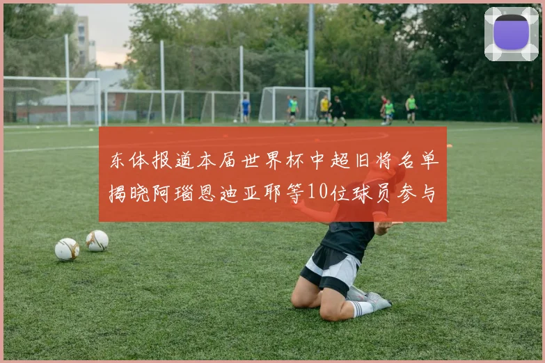 东体报道本届世界杯中超旧将名单揭晓阿瑙恩迪亚耶等10位球员参与盛事