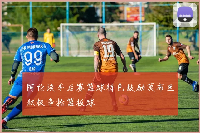 阿伦谈季后赛篮球特色鼓励莫布里积极争抢篮板球