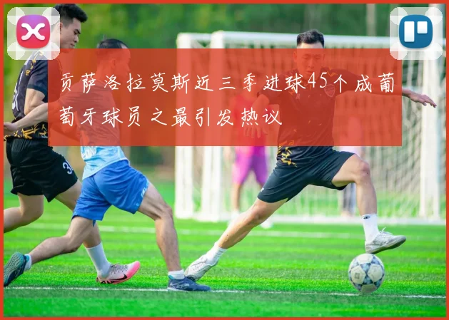 贡萨洛拉莫斯近三季进球45个成葡萄牙球员之最引发热议