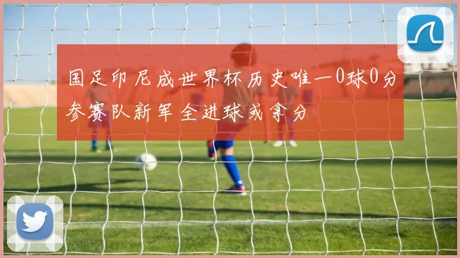 国足印尼成世界杯历史唯一0球0分参赛队新军全进球或拿分