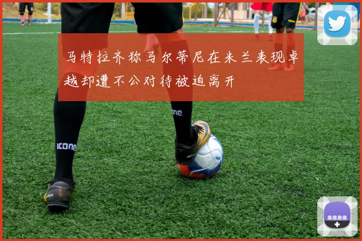 马特拉齐称马尔蒂尼在米兰表现卓越却遭不公对待被迫离开