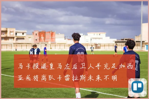 马卡报道皇马左后卫人手充足加西亚或将离队卡雷拉斯未来不明