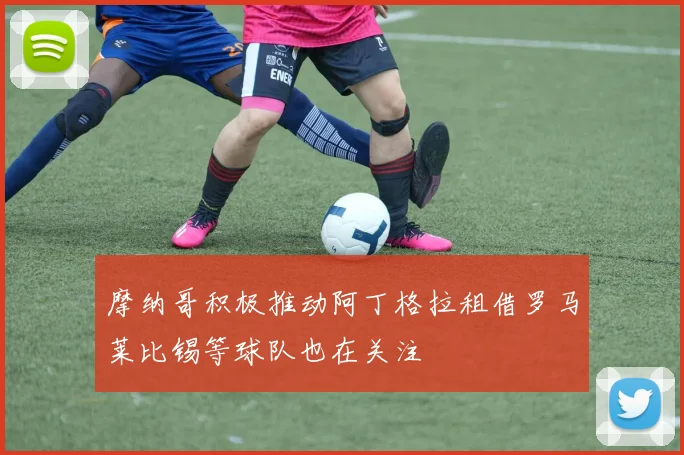 摩纳哥积极推动阿丁格拉租借罗马莱比锡等球队也在关注