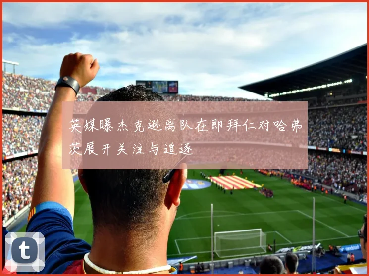 英媒曝杰克逊离队在即拜仁对哈弗茨展开关注与追逐