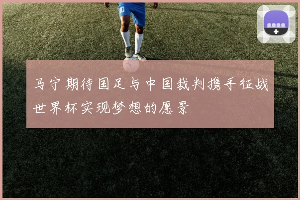 马宁期待国足与中国裁判携手征战世界杯实现梦想的愿景
