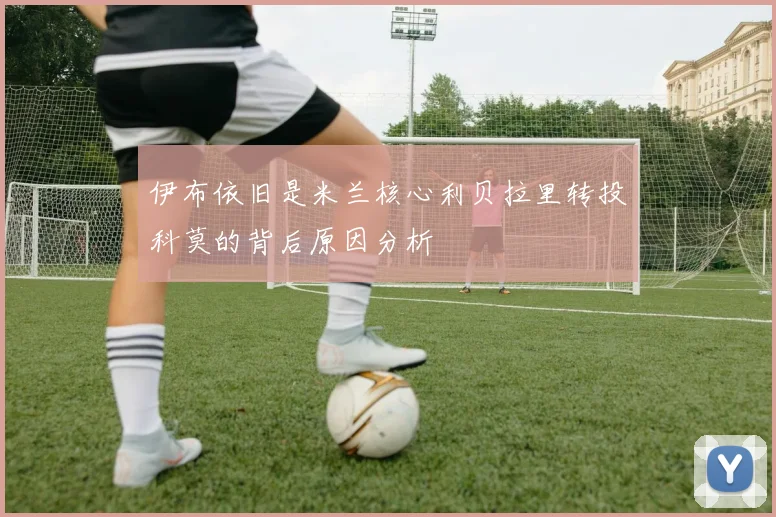 伊布依旧是米兰核心利贝拉里转投科莫的背后原因分析