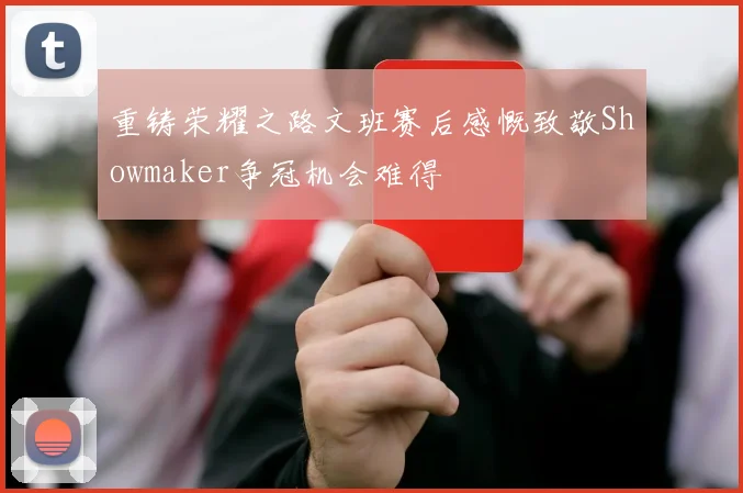 重铸荣耀之路文班赛后感慨致敬Showmaker争冠机会难得
