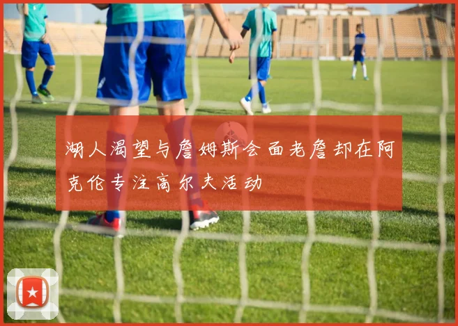 湖人渴望与詹姆斯会面老詹却在阿克伦专注高尔夫活动