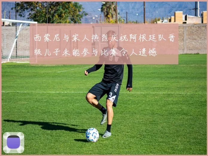 西蒙尼与家人热烈庆祝阿根廷队晋级儿子未能参与比赛令人遗憾