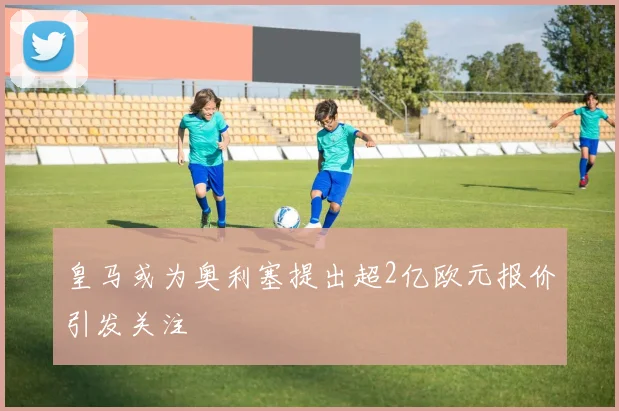 皇马或为奥利塞提出超2亿欧元报价引发关注