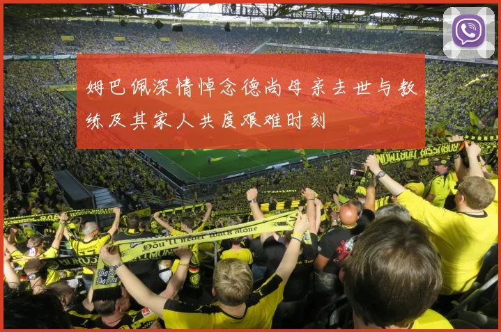 姆巴佩深情悼念德尚母亲去世与教练及其家人共度艰难时刻