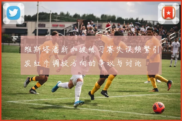 维斯塔潘新加坡练习赛失误频繁引发红牛调校方向的争议与讨论